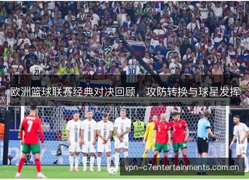 欧洲篮球联赛经典对决回顾，攻防转换与球星发挥