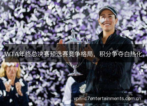 WTA年终总决赛预选赛竞争格局,积分争夺白热化 WTA年终总决赛预选赛竞争格局,积分争夺白热化